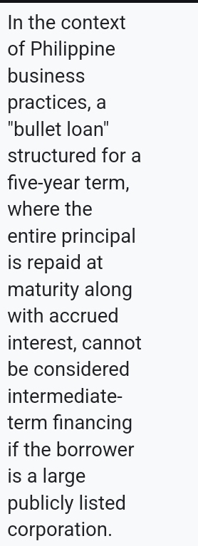 In the context 
of Philippine 
business 
practices, a 
'bullet loan" 
structured for a
five-year term, 
where the 
entire principal 
is repaid at 
maturity along 
with accrued 
interest, cannot 
be considered 
intermediate- 
term financing 
if the borrower 
is a large 
publicly listed 
corporation.