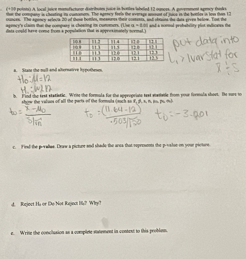 (+10 points) A local juice manufacturer distributes juice in bottles labeled 12 ounces. A government agency thinks 
that the company is cheating its customers. The agency feels the average amount of juice in the bottles is less than 12
ounces. The agency selects 20 of these bottles, measures their contents, and obtains the data given below. Test the 
agency's claim that the company is cheating its customers. (Use alpha =0.01 and a normal probability plot indicates the 
data could have come from a population that is approximately normal.) 
a. State the null and alternative hypotheses. 
b. Find the test statistic. Write the formula for the appropriate test statistic from your formula sheet. Be sure to 
show the values of all the parts of the formula (such as x, β, s, n, μs, p, σ). 
c. Find the p -value. Draw a picture and shade the area that represents the p -value on your picture. 
d. Reject H_0 or Do Not Reject H₀? Why? 
e. Write the conclusion as a complete statement in context to this problem.