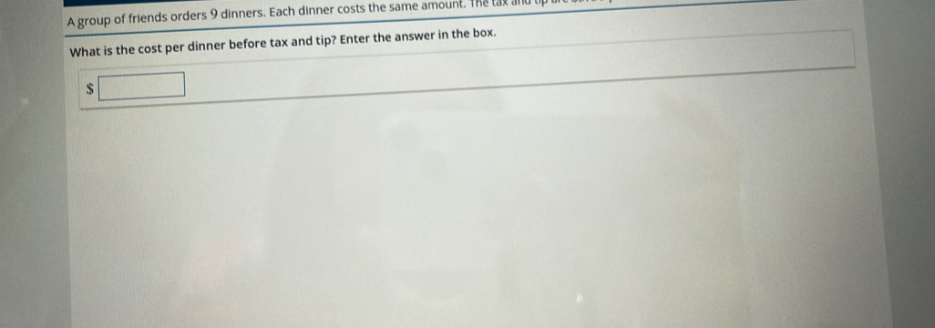 A group of friends orders 9 dinners. Each dinner costs the same amount. The lat a 
What is the cost per dinner before tax and tip? Enter the answer in the box.
$