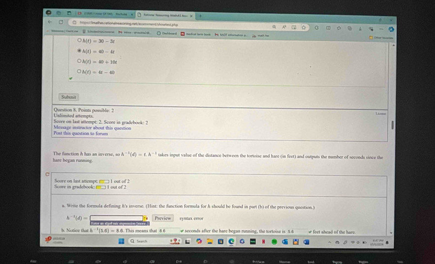 (1 )6 + r ((1)/ 5)uhbs Retional Rossuning MethAS Ao= X
htpss//imathas.rationalreasoning.net/assessment/showtest.php
Nammme Kanld es SocasinpLneene M ioox - snoubla20. Chshboard mudical term book M RADT indamation p eo math hw
h(t)=30-3t
h(t)=40-4t
h(t)=40+10t
h(t)=4t-40
Subnit
Question 8. Points possible: 2
Unlimited attempts.
Livase
Score on last attempt: 2. Score in gradebook: 2 
Message instructor about this question
Post this question to forum
The function h has an inverse, so h^(-1)(d)=t.h^(-1) takes input value of the distance between the tortoise and hare (in feet) and outputs the number of seconds since the
hare began running.
Score on last attempt: 1 out of 2
Score in gradebook: l out of 2
a. Write the formula defining h's inverse. (Hint: the function formula for h should be found in part (b) of the previous question.)
h^(-1)(d)= Preview syntax error
b. Notice that h^(-1)(5.6)=8.6. This means that 8.6 seconds after the hare began running, the tortoise is 5.6 # feet ahead of the hare.
Q Search
Dn