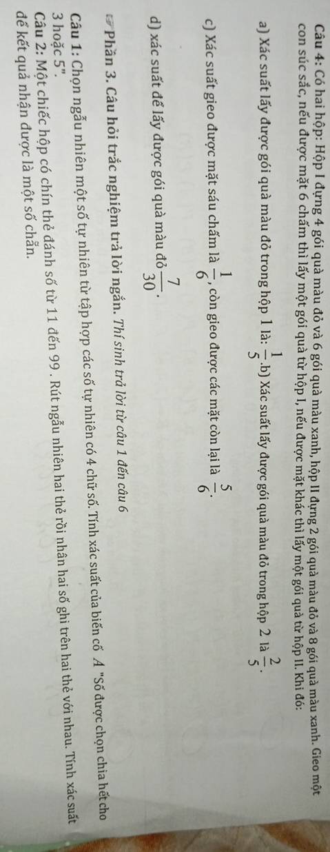 Có hai hộp: Hộp I đựng 4 gói quà màu đỏ và 6 gói quà màu xanh, hộp II đựng 2 gói quà màu đỏ và 8 gói quà màu xanh. Gieo một 
con súc sắc, nếu được mặt 6 chấm thì lấy một gói quà từ hộp I, nếu được mặt khác thì lấy một gói quả từ hộp II. Khi đó: 
a) Xác suất lấy được gói quà màu đỏ trong hộp 1 là:  1/5 .b) Xác suất lấy được gói quà màu đỏ trong hộp 2 là  2/5 . 
c) Xác suất gieo được mặt sáu chấm là  1/6  , còn gieo được các mặt còn lại là  5/6 . 
d) xác suất để lấy được gói quà màu đỏ  7/30 . 
Phần 3. Câu hỏi trắc nghiệm trả lời ngắn. Thí sinh trả lời từ câu 1 đến câu 6 
Câu 1: Chọn ngẫu nhiên một số tự nhiên từ tập hợp các số tự nhiên có 4 chữ số. Tính xác suất của biến cố Ả "Số được chọn chia hết cho 
3 hoặc 5". Câu 2: Một chiếc hộp có chín thẻ đánh số từ 11 đến 99. Rút ngẫu nhiên hai thẻ rồi nhân hai số ghi trên hai thẻ với nhau. Tính xác suất 
đế kết quả nhận được là một số chẵn.