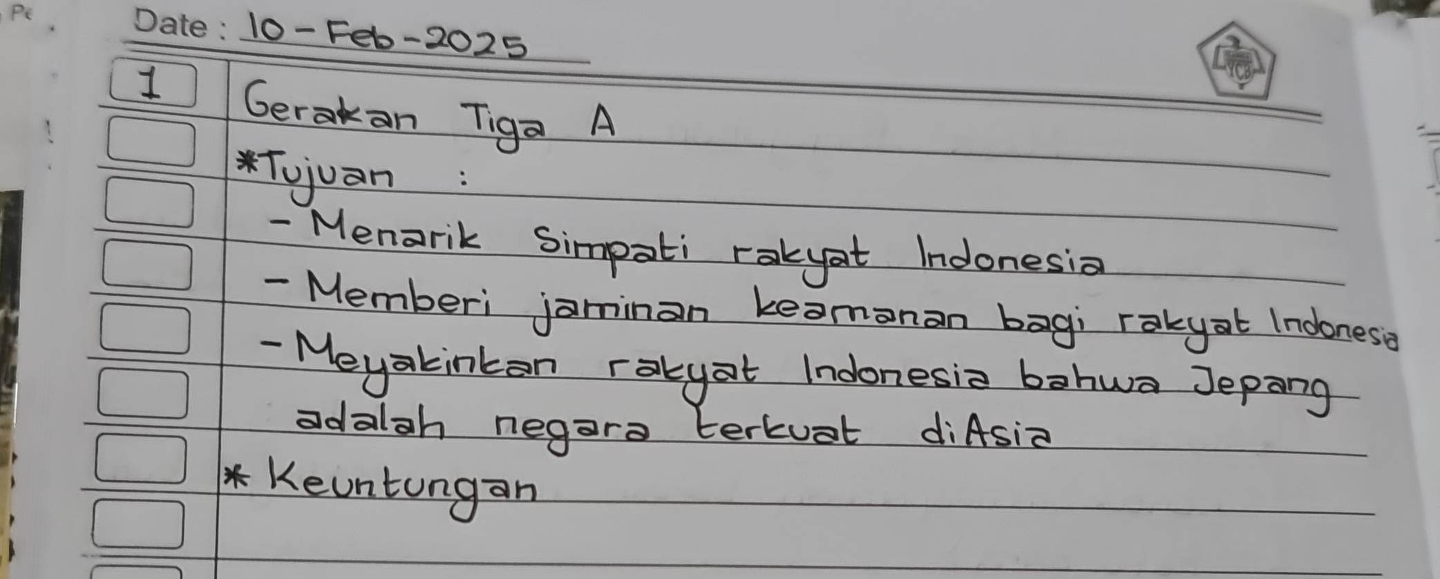 10- Feb-2025 
1 Gerakan Tiga A 
*Tujuàn: 
- Menarik Simpati rakyat Indonesia 
- Memberi jaminan keamonan bag; rakyat Indones? 
- Meyakinkan rakyat Indonesie bahwa Jepang 
adalah negara terkuat diAsia 
*Keuntungan