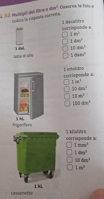 Multipli del litro e dm^3 Osserva le foto e 
indica la risposta corretta. 
1 decalitro 
corrisponde a:
1m^3
1dm^3
1 daL 10dm^3
latta di olio
1dam^3
1 ettolitro 
corrisponde a:
1m^3
10dm^3
10m^3
100dm^3
1 hL 
frigorifero 
1 kilolitro 
corrisponde a:
1mm^3
1dm^3
10dm^3
1m^3
cassonetto