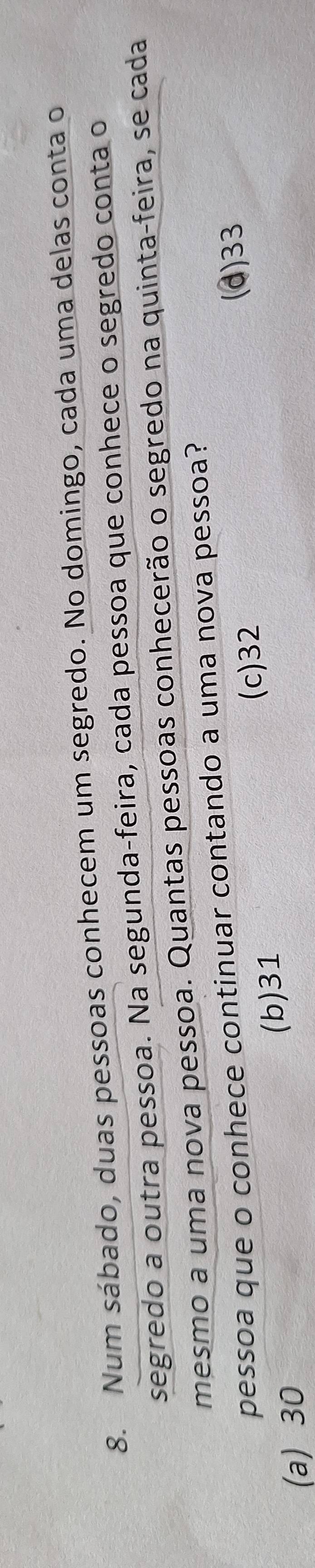 Num sábado, duas pessoas conhecem um segredo. No domingo, cada uma delas conta o
segredo a outra pessoa. Na segunda-feira, cada pessoa que conhece o segredo conta o
mesmo a uma nova pessoa. Quantas pessoas conhecerão o segredo na quinta-feira, se cada
pessoa que o conhece continuar contando a uma nova pessoa?
(c) 32 (d) 33
(a) 30 (b) 31