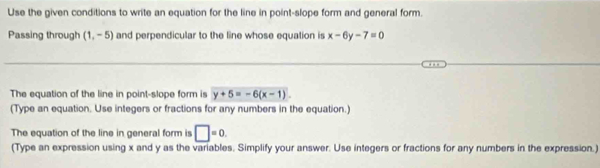 Use the given conditions to write an equation for the line in point-slope form and general form. 
Passing through (1,-5) and perpendicular to the line whose equation is x-6y-7=0
The equation of the line in point-slope form is y+5=-6(x-1). 
(Type an equation. Use integers or fractions for any numbers in the equation.) 
The equation of the line in general form is □ =0. 
(Type an expression using x and y as the variables, Simplify your answer. Use integers or fractions for any numbers in the expression.)