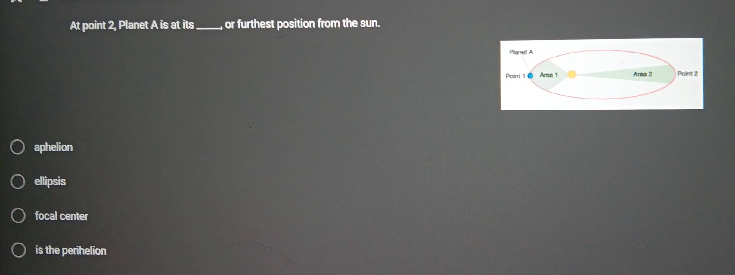 At point 2, Planet A is at its_ or furthest position from the sun.
Planet A
Point 1 Area 1 Area 2 Point 2
aphelion
ellipsis
focal center
is the perihelion