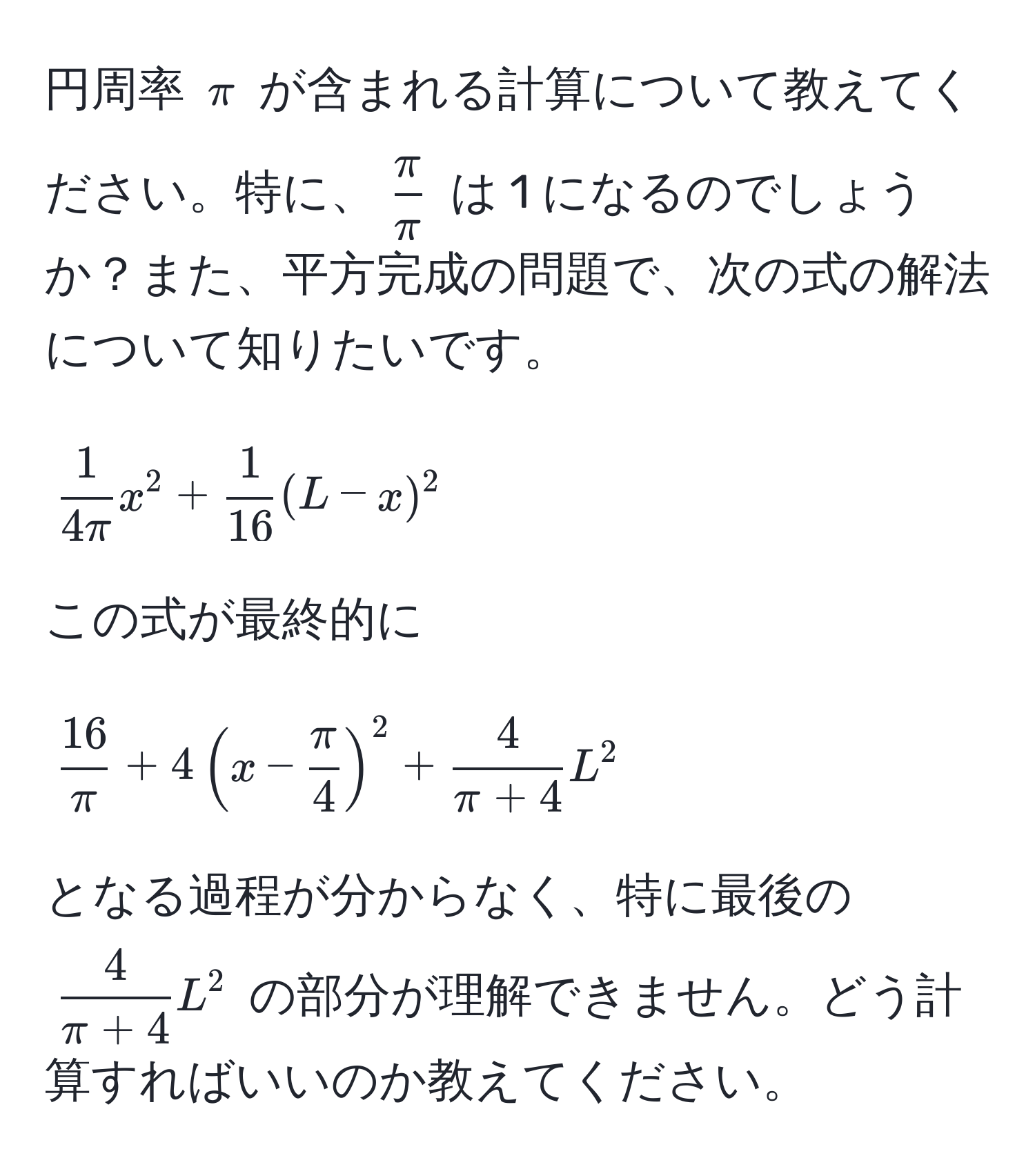 円周率 $π$ が含まれる計算について教えてください。特に、$ π/π $ は 1 になるのでしょうか？また、平方完成の問題で、次の式の解法について知りたいです。  
[
 1/4π  x^(2 + frac1)16 (L - x)^2
]  
この式が最終的に  
[
 16/π  + 4 (x -  π/4 )^2 +  4/π + 4  L^(2
]  
となる過程が分からなく、特に最後の $frac4)π + 4 L^2$ の部分が理解できません。どう計算すればいいのか教えてください。