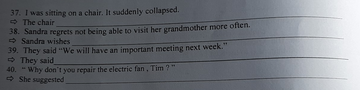 was sitting on a chair. It suddenly collapsed. 
= The chair 
_ 
_ 
38. Sandra regrets not being able to visit her grandmother more often. 
→ Sandra wishes 
_ 
39. They said “We will have an important meeting next week.” 
⇒ They said 
_ 
40. “ Why don*t you repair the electric fan , Tim ? ” 
She suggested