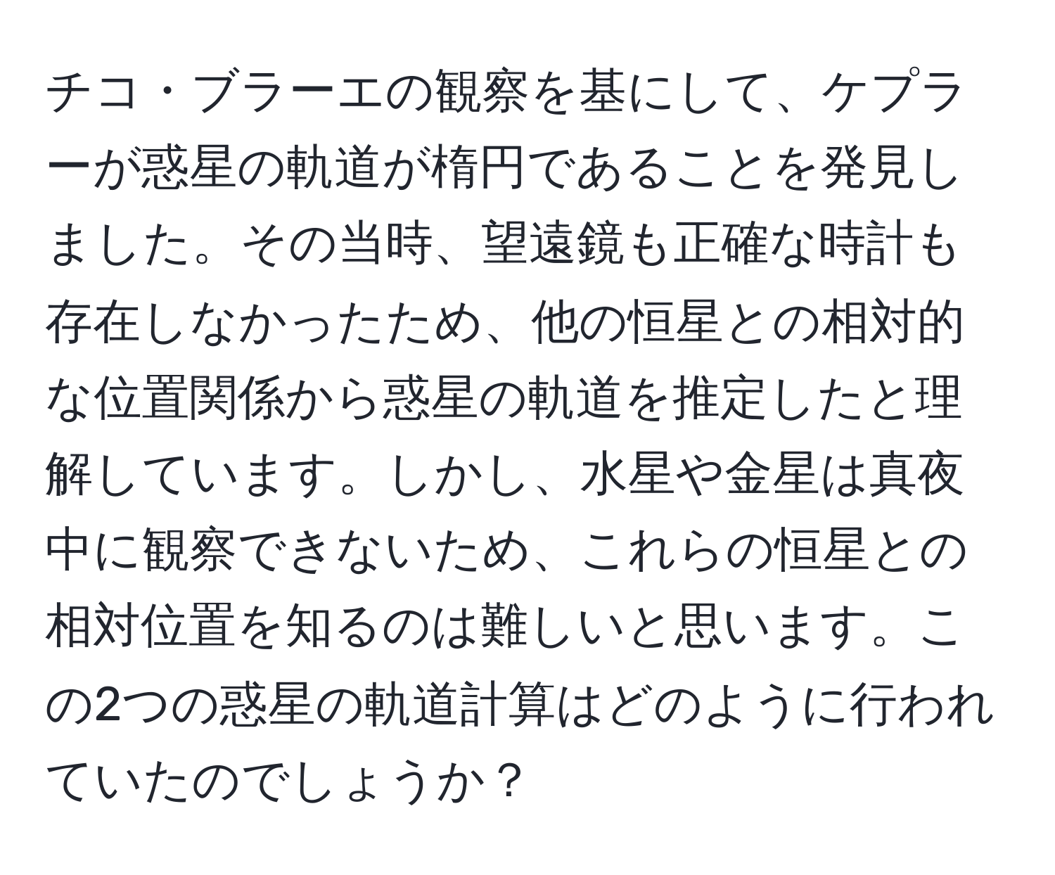 チコ・ブラーエの観察を基にして、ケプラーが惑星の軌道が楕円であることを発見しました。その当時、望遠鏡も正確な時計も存在しなかったため、他の恒星との相対的な位置関係から惑星の軌道を推定したと理解しています。しかし、水星や金星は真夜中に観察できないため、これらの恒星との相対位置を知るのは難しいと思います。この2つの惑星の軌道計算はどのように行われていたのでしょうか？