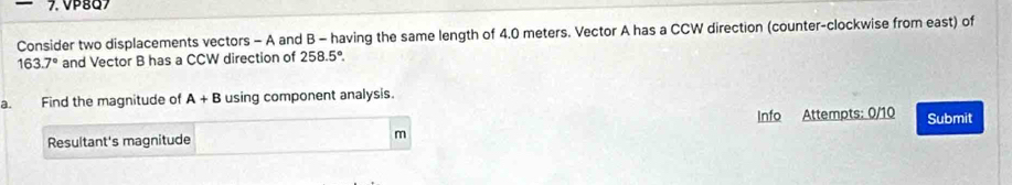 Consider two displacements vectors - A and B - having the same length of 4.0 meters. Vector A has a CCW direction (counter-clockwise from east) of
163.7° and Vector B has a CCW direction of 258.5°
a. Find the magnitude of A+B using component analysis. 
Info Attempts: 0/10 Submit 
Resultant's magnitude
m