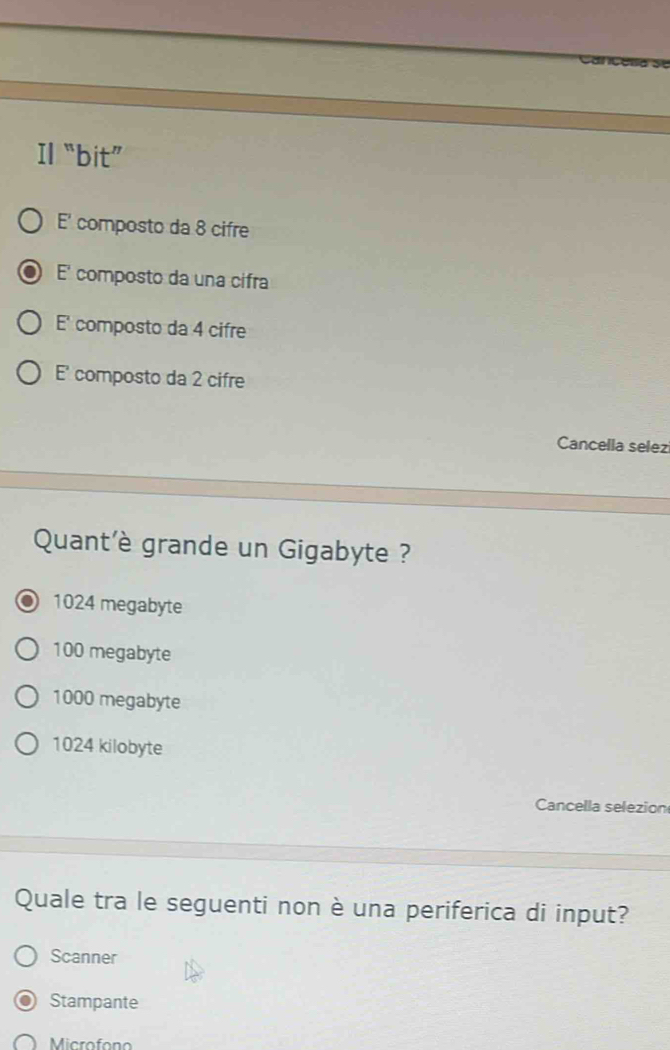 Il “bit”
E' composto da 8 cifre
E' composto da una cifra
E' composto da 4 cifre
E' composto da 2 cifre
Cancella selez
Quant'è grande un Gigabyte ?
1024 megabyte
100 megabyte
1000 megabyte
1024 kilobyte
Cancella selezion
Quale tra le seguenti non è una periferica di input?
Scanner
Stampante
Microfono