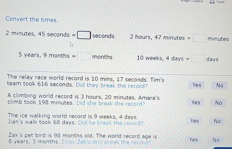 Save
Convert the times.
2 minutes, 45sec onds=□ seconds 2 hours, 47minutes=□ minutes
5 years, 9months=□ months 10 weeks, 4days =□ days
The relay race world record is 10 mins, 17 seconds. Tim's
team took 616 seconds. Did they break the record? Yes No
A climbing world record is 3 hours, 20 minutes. Amara's
climb took 198 minutes. Did she break the record? Yes No
The ice walking world record is 9 weeks, 4 days. Yes No
Jian's walk took 68 days. Did he break the record?
Zak's pet bird is 98 months old. The world record age is
8 years, 3 months. Does Zak's bird break the record? Yes No