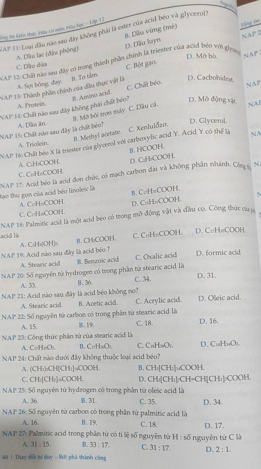 Nguyễ
Tổng ôn
ông ôn kiến thức Hữu cơ mên Hóa học - Lớp 12
B. Dầu vừng (mè)
AP 11: Loại đầu nào sau đây không phải là ester của acid béo và glycerol?
D. Dầu luyn
A. Dầu lạc (đậu phộng)
D. Mỡ bò. NAP
NAP 12: Chất nào sau đây có trong thành phần chính là triester của acid béo với glycem NAP 2
C. Dầu dừa
B. Tơ tầm. C. Bột gạo.
A. Sợi bông, đay.
NAP 13: Thành phần chính của đầu thực vật là
D. Cacbohidrat.
B. Amino acid. C. Chất béo.
D. Mỡ động vật.
NAP 14: Chất nào sau đây không phải chất béo? NAP
A. Protein. NAI
B. Mỡ bôi trơn máy. C. Dầu cá.
A. Dầu ăn.
B. Methyl acetate. C. Xenlulozo. D. Glycerol.
NAP 15: Chất nào sau đây là chất béo?
NAP 16: Chất béo X là triester của glycerol với carboxylic acid Y. Acid Y có thể là
NA
A. Triolein.
B. HCOOH.
A. C₂H₃COOH.
D. C₂H₅COOH.
C. C₁₅H31COOH.
NAP 17: Acid béo là acid đơn chức, có mạch carbon dài và không phân nhánh. Công thị N
B. C₁7H3₁COOH.
tạo thu gọn của acid béo linoleic là
N
A. C₁7H₁COOH.
D. C1₅H31COOH.
C. C₁7H₃₅COOH.
NAP 18: Palmitic acid là một acid béo có trong mỡ động vật và đầu cọ. Công thức của pa
acid là C. C1₅H3₁COOH. D. C₁7H₃₅COOH.
A. C₃H₅(OH)₃. B. CH₃COOH.
NAP 19: Acid nào sau đây là acid béo ?
A. Stearic acid B. Benzoic acid C. Oxalic acid D. formic acid
NAP 20: Số nguyên tử hydrogen có trong phân tử stearic acid là
A. 33. B. 36. C. 34. D. 31.
NAP 21: Acid nào sau đây là acid béo không no?
A. Stearic acid. B. Acetic acid. C. Acrylic acid. D. Oleic acid.
*  NAP 22: Số nguyên tử carbon có trong phân tử stearic acid là
A. 15. B. 19. C. 18.
D. 16.
NAP 23: Công thức phân tử của stearic acid là
A. C _7H_35C b. B. C17H36O2. C. C_18H_36O_2. D. C18H34O2.
NAP 24: Chất nào dưới đây không thuộc loại acid béo?
A. (CH_3)_2CH[CH_2]_14COOH. B. CH_3[CH_2]_14COOH.
C. CH_3[CH_2]_16COOH. D. CH_3[CH_2]_7CH=CH[CH [2]7COOH.
NAP 25: Số nguyên tử hydrogen có trong phân tử oleic acid là
A. 36. B. 31. C. 35. D. 34.
NAP 26: Số nguyên tử carbon có trong phân tử palmitic acid là
A. 16. B. 19. C. 18.
D. 17.
NAP 27: Palmitic acid trong phân tử có tỉ lệ số nguyên tử H:shat o nguyên tử C là
A. 31:15. B. 33:17. C. 31:17.
D. 2:1.
40 | Thay dổi tư duy - Bứt phá thành công