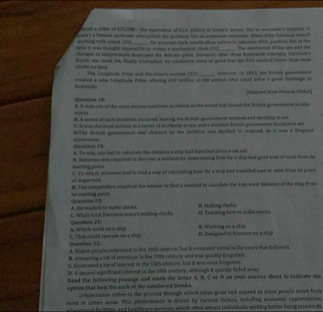 Hered a priew of £20,000 - the equlealent of £2.6 wallion in today's monny. But to everyone's surprise. It
ann't a famous academc who solved the probioon, but as unknown carpenter. When John Harrison wasn't
working with wood. (20) _An accurse clack would allow sxilors to calculise their position, but at the
time it was thought impossible to create a mechanical clock (21) _The movemant of the sea and the
changee in temperature destroyed the delicate parts. However, ofter three fustrated sltempts, Harrison's
fourth ana clock, f14, finally trimmphed. Its mechanics were oo good that the H114 worked better than most
clacks on hand
The Lougitude Prize and Marrison's success (22) _. However, in 2013, the British guverment
created a new Limsgitude Prise, offering £10 evillion to the persen who could sulve a great challenge to
humanity
[Adapsed from Friends Globai)
Question 10
A. It was one of the most serious maritime accidents in the world that forced the ilritish government to take
action
B. A series of such incidents occurred, leaving the British government stunned and deciding to act.
C. It was the most serious in a series of accidents at sea, and a stunned British government decided to act.
D.The British government was shocked by the iocident and decided to respond, as it was a frequent
occurrence.
Question 19
A. To win, one had to calculate the distance a ship had travelled since it set out.
B. Someone was required to discover a method for determining how far a ship had gone east or west from its
starting point.
C. To win it, someone had to find a way of calculating how für a ship had travelled east or west from its point
of departure
D. The competition required the winner to find a method to calculate the east-west distance of the ship from
its starting polot.
Question 20:
A. He studied to make clocks. B. Making clocks.
C. While John Harrison wasn't making clocks. D. Teaching how to make clocks.
Question 21:
A. Which work on a ship B. Working on a ship
C. That could operate on a ship D. Designed to function on a ship
Question 22:
A. Makes people interested in the 18th century, but it remained noted in the years that followed.
B. Attracting a lot of attention in the 18th century and was quickly forgotten
C. Generated a lot of interest in the 18th century, but it was soon forgotten
D. it caused significant interest in the 18th century, although it quickly faded away.
Read the following passage and mark the letter A, B, C or D on your answer sheet to indicate the
option that best fits each of the numbered blanks.
Urbanization refers to the process through which cities grow and expand as more people move from
rural to urban areas. This phenomenon is driven by various factors, including economic opportunities,
educational facilities, and healthcare services, which often attract individuals seeking better living standards.