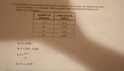 A basketball coach purchases bananas for the players on his team. The tableshows total
dollars for a bamanas? price in dollars, P, of a bananas. Which equation could represent the total price in
A. P=0.59π
B. P=5.90-0.59n
C. P= 150/x 
D. P=n+0.59