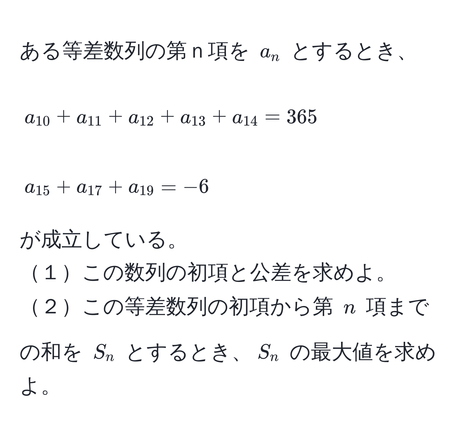 ある等差数列の第ｎ項を ( a_n ) とするとき、  
[ a_10 + a_11 + a_12 + a_13 + a_14 = 365 ]  
[ a_15 + a_17 + a_19 = -6 ]  
が成立している。  
１この数列の初項と公差を求めよ。  
２この等差数列の初項から第 ( n ) 項までの和を ( S_n ) とするとき、( S_n ) の最大値を求めよ。