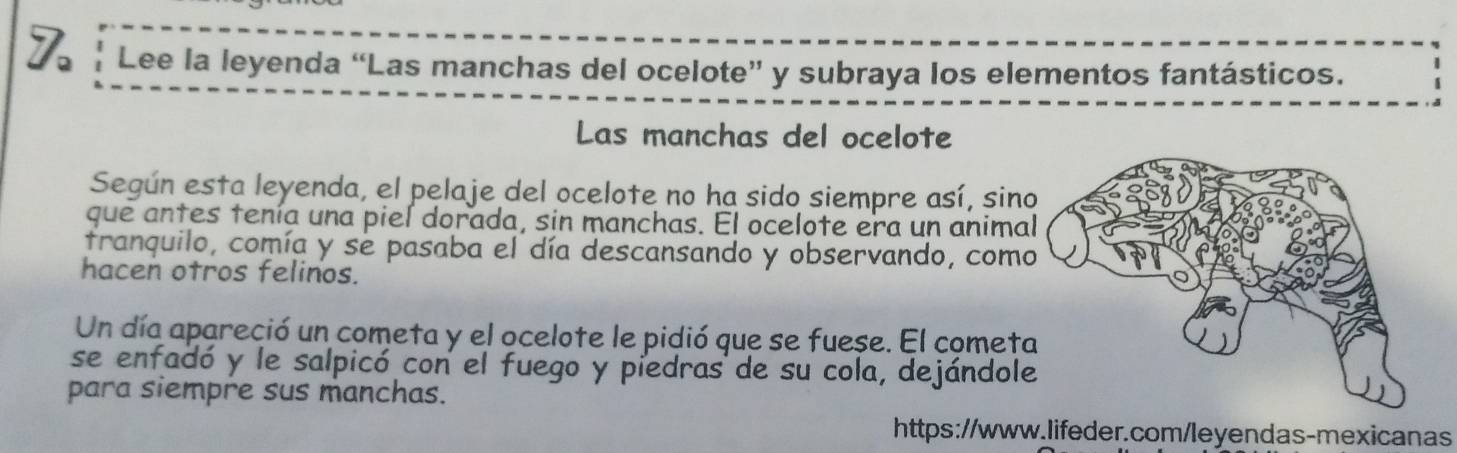 Lee la leyenda “Las manchas del ocelote” y subraya los elementos fantásticos. 
Las manchas del ocelote 
Según esta leyenda, el pelaje del ocelote no ha sido siempre así, sin 
que antes tenía una piel dorada, sin manchas. El ocelote era un anima 
tranquilo, comía y se pasaba el día descansando y observando, como 
hacen otros felinos. 
Un día apareció un cometa y el ocelote le pidió que se fuese. El comet 
se enfadó y le salpicó con el fuego y piedras de su cola, dejándol 
para siempre sus manchas. 
https://www.lifeder.com/leyendas-mexicanas