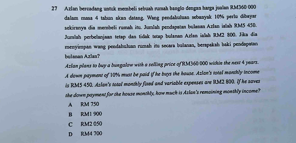 Azlan bercadang untuk membeli sebuah rumah banglo dengan harga jualan RM360 000
dalam masa 4 tahun akan datang. Wang pendahuluan sebanyak 10% perlu dibayar
sekiranya dia membeli rumah itu. Jumlah pendapatan bulanan Azlan ialah RM5 450.
Jumlah perbelanjaan tetap dan tidak tetap bulanan Azlan ialah RM2 800. Jika dia
menyimpan wang pendahuluan rumah itu secara bulanan, berapakah baki pendapatan
bulanan Azlan?
Azlan plans to buy a bungalow with a selling price of RM360 000 within the next 4 years.
A down payment of 10% must be paid if he buys the house. Azlan's total monthly income
is RM5 450. Azlan's total monthly fixed and variable expenses are RM2 800. If he saves
the down payment for the house monthly, how much is Azlan's remaining monthly income?
A RM 750
B RM1 900
C RM2 050
D RM4 700