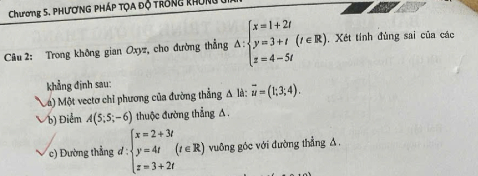 Chương 5. PHươNG PhÁp tọA độ trống khUn 
Câu 2: Trong không gian Oxyz, cho đường thẳng △ :beginarrayl x=1+2t y=3+t(t∈ R) z=4-5tendarray.. Xét tính đúng sai của các 
kẳng định sau: 
Va) Một vectơ chỉ phương của đường thẳng △ là: vector u=(1;3;4). 
b) Điểm A(5;5;-6) thuộc đường thẳng △. 
c) Đường thẳng đ : :beginarrayl x=2+3t y=4t z=3+2tendarray.  (t∈ R) vuông góc với đường thẳng △.