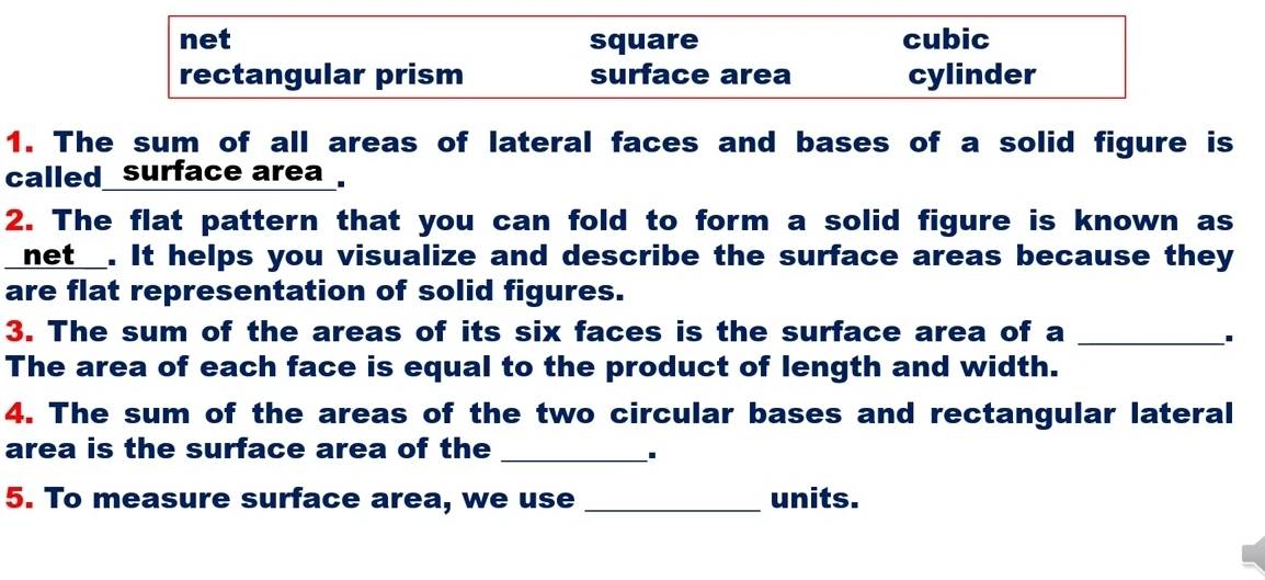 net square cubic
rectangular prism surface area cylinder
1. The sum of all areas of lateral faces and bases of a solid figure is
called surface area .
2. The flat pattern that you can fold to form a solid figure is known as
net_. It helps you visualize and describe the surface areas because they
are flat representation of solid figures.
3. The sum of the areas of its six faces is the surface area of a_
The area of each face is equal to the product of length and width.
4. The sum of the areas of the two circular bases and rectangular lateral
area is the surface area of the_
5. To measure surface area, we use _units.