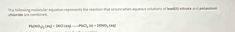 The following molecular equation represents the reaction that occurs when aqueous solutions of lead(II) nitrate and potassium 
chloride are combined.
Pb(NO_3)_2(aq)+2KCl(aq)to PbCl_2(s)+2KNO_3(aq)