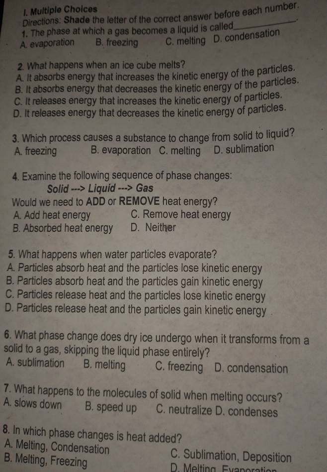 Directions: Shade the letter of the correct answer before each number.
1. The phase at which a gas becomes a liquid is called
A. evaporation B. freezing C. melting D. condensation
2. What happens when an ice cube melts?
A. It absorbs energy that increases the kinetic energy of the particles.
B. It absorbs energy that decreases the kinetic energy of the particles.
C. It releases energy that increases the kinetic energy of particles.
D. It releases energy that decreases the kinetic energy of particles.
3. Which process causes a substance to change from solid to liquid?
A. freezing B. evaporation C. melting D. sublimation
4. Examine the following sequence of phase changes:
Solid ---> Liquid ---> Gas
Would we need to ADD or REMOVE heat energy?
A. Add heat energy C. Remove heat energy
B. Absorbed heat energy D. Neither
5. What happens when water particles evaporate?
A. Particles absorb heat and the particles lose kinetic energy
B. Particles absorb heat and the particles gain kinetic energy
C. Particles release heat and the particles lose kinetic energy
D. Particles release heat and the particles gain kinetic energy
6. What phase change does dry ice undergo when it transforms from a
solid to a gas, skipping the liquid phase entirely?
A. sublimation B. melting C. freezing D. condensation
7. What happens to the molecules of solid when melting occurs?
A. slows down B. speed up C. neutralize D. condenses
8. In which phase changes is heat added?
A. Melting, Condensation C. Sublimation, Deposition
B. Melting, Freezing