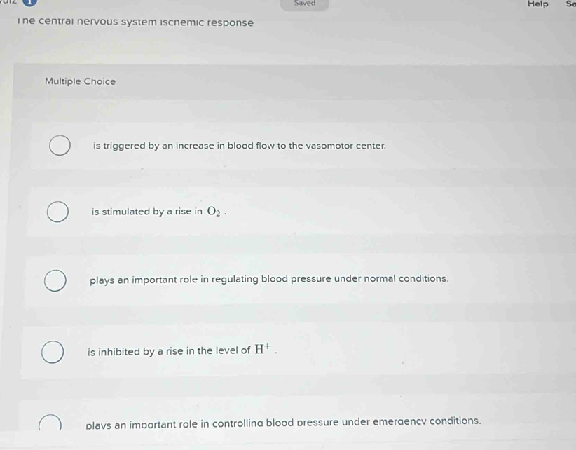 Saved Help S
Ihe central nervous system iscnemic response
Multiple Choice
is triggered by an increase in blood flow to the vasomotor center.
is stimulated by a rise in O_2.
plays an important role in regulating blood pressure under normal conditions.
is inhibited by a rise in the level of H^+.
blavs an imbortant role in controlling blood pressure under emerdencv conditions.