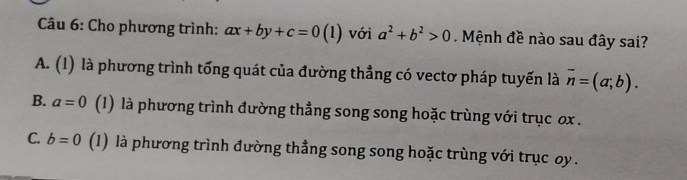 Cho phương trình: ax+by+c=0 (l) với a^2+b^2>0 Mệnh đề nào sau đây sai?
A. (1) là phương trình tổng quát của đường thẳng có vectơ pháp tuyến là overline n=(a;b).
B. a=0 (1) là phương trình đường thẳng song song hoặc trùng với trục ox.
C. b=0 (1) là phương trình đường thẳng song song hoặc trùng với trục oy.