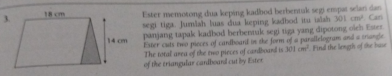 Ester memotong dua keping kadbod berbentuk segi empat selari dan 
segi tiga. Jumlah luas dua keping kadbod itu ialah 301cm^2. Cari 
panjang tapak kadbod berbentuk segi tiga yang dipotong oleh Ester. 
Ester cuts two pieces of cardboard in the form of a parallelogram and a triangle 
The total area of the two pieces of cardboard is 301cm^2. Find the length of the base 
of the triangular cardboard cut by Ester