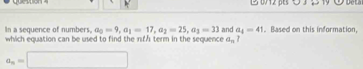 1 0/12 pts O 3 219 Detal 
In a sequence of numbers, a_0=9, a_1=17, a_2=25, a_3=33 and a_4=41. Based on this information, 
which equation can be used to find the nth term in the sequence a_n ?
a_n=□