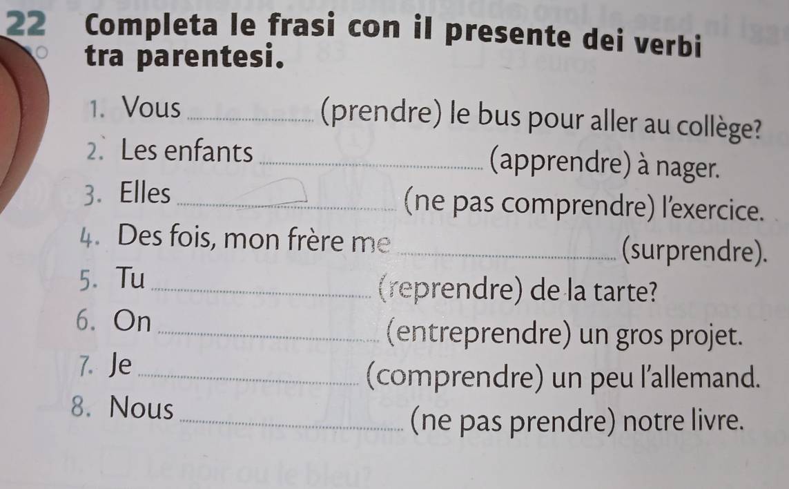 Completa le frasi con il presente dei verbi 
tra parentesi. 
1. Vous_ 
(prendre) le bus pour aller au collège? 
2.Les enfants _(apprendre) à nager. 
3. Elles _(ne pas comprendre) l'exercice. 
4. Des fois, mon frère me _(surprendre). 
5. Tu_ 
(reprendre) de la tarte? 
6. On 
_(entreprendre) un gros projet. 
7. Je 
_(comprendre) un peu l'allemand. 
8. Nous 
_(ne pas prendre) notre livre.