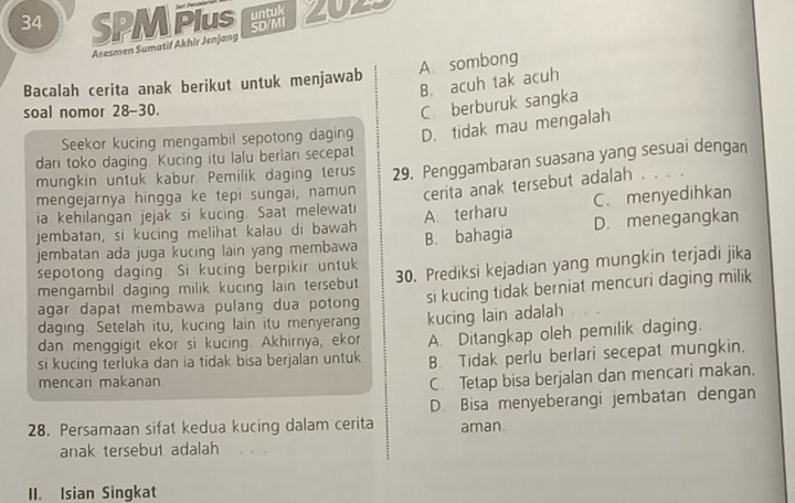 SPM PIus LU2S
Asesmen Sumatif Akhir Jenjang
A. sombong
B. acuh tak acuh
Bacalah cerita anak berikut untuk menjawab
soal nomor 28-30.
C. berburuk sangka
Seekor kucing mengambil sepotong daging D. tidak mau mengalah
dari toko daging. Kucing itu lalu berlan secepat
mungkin untuk kabur Pemilik daging terus 29. Penggambaran suasana yang sesuai dengan
mengejarnya hingga ke tepi sungai, namun cerita anak tersebut adalah .
ia kehilangan jejak si kucing. Saat melewati
jembatan, si kucing melihat kalau di bawah A. terharu C. menyedihkan
jembatan ada juga kucing lain yang membawa B. bahagia D. menegangkan
sepotong daging. Si kucing berpikir untuk 30. Prediksi kejadian yang mungkin terjadi jika
mengambil daging milik kucing lain tersebut 
agar dapat membawa pulang dua potong si kucing tidak berniat mencuri daging milik
daging. Setelah itu, kucing lain itu menyerang
dan menggigit ekor si kucing. Akhirnya, ekor kucing lain adalah
si kucing terluka dan ia tidak bisa berjalan untuk A. Ditangkap oleh pemilik daging.
B. Tidak perlu berlari secepat mungkin,
mencari makanan
C. Tetap bisa berjalan dan mencari makan.
28. Persamaan sifat kedua kucing dalam cerita D. Bisa menyeberangi jembatan dengan
aman
anak tersebut adalah
II. Isian Singkat