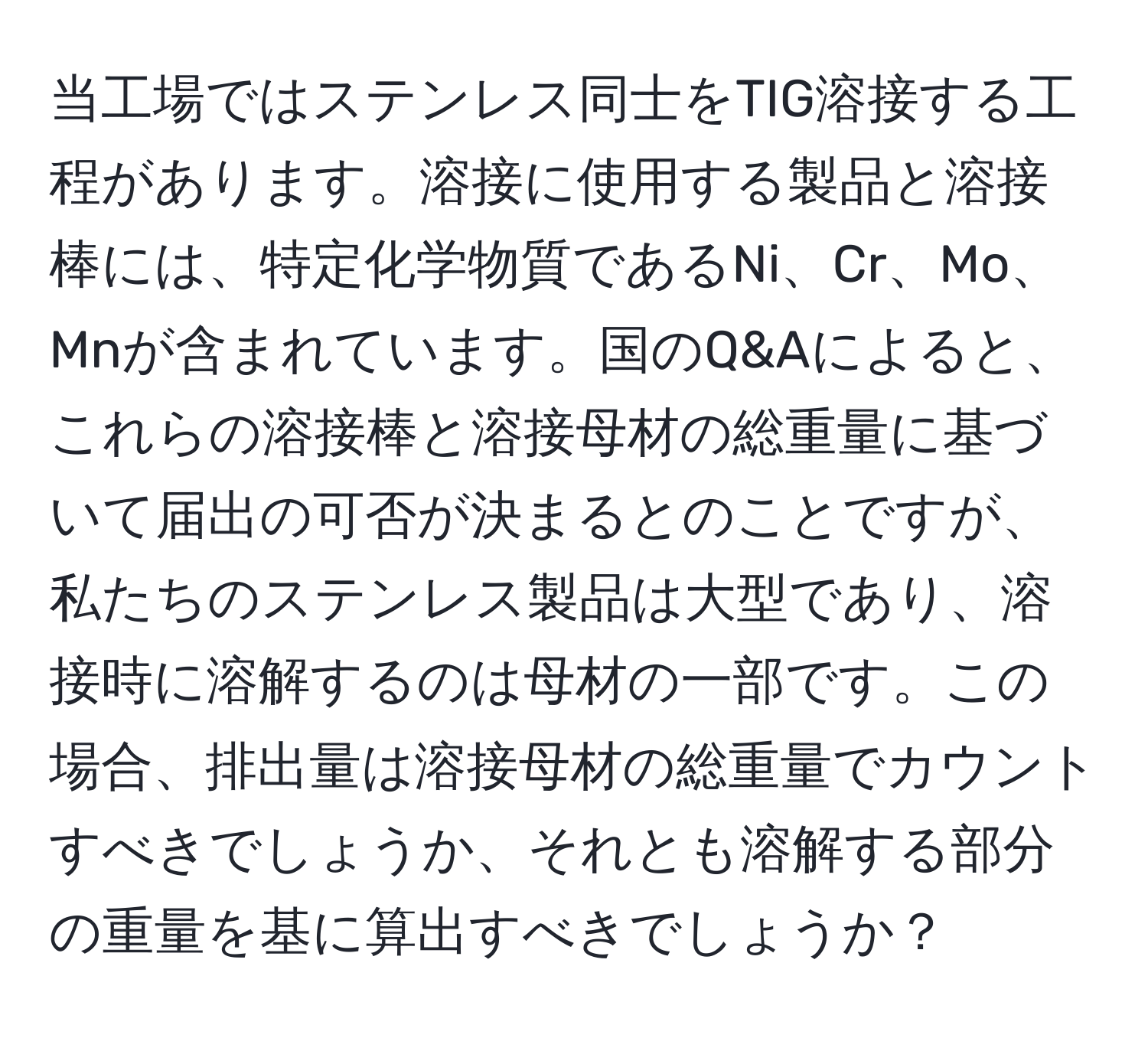 当工場ではステンレス同士をTIG溶接する工程があります。溶接に使用する製品と溶接棒には、特定化学物質であるNi、Cr、Mo、Mnが含まれています。国のQ&Aによると、これらの溶接棒と溶接母材の総重量に基づいて届出の可否が決まるとのことですが、私たちのステンレス製品は大型であり、溶接時に溶解するのは母材の一部です。この場合、排出量は溶接母材の総重量でカウントすべきでしょうか、それとも溶解する部分の重量を基に算出すべきでしょうか？