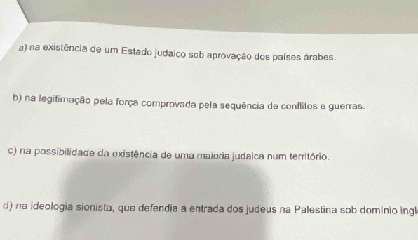 a) na existência de um Estado judaico sob aprovação dos países árabes.
b) na legitimação pela força comprovada pela sequência de conflitos e guerras.
c) na possibilidade da existência de uma maioria judaica num território.
d) na ideologia sionista, que defendia a entrada dos judeus na Palestina sob domínio ingl