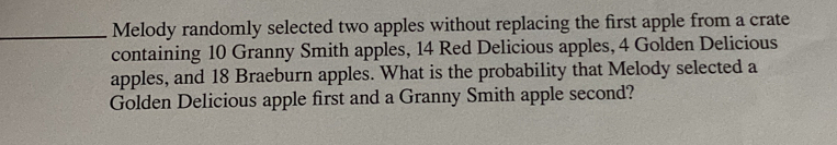 Melody randomly selected two apples without replacing the first apple from a crate 
containing 10 Granny Smith apples, 14 Red Delicious apples, 4 Golden Delicious 
apples, and 18 Braeburn apples. What is the probability that Melody selected a 
Golden Delicious apple first and a Granny Smith apple second?