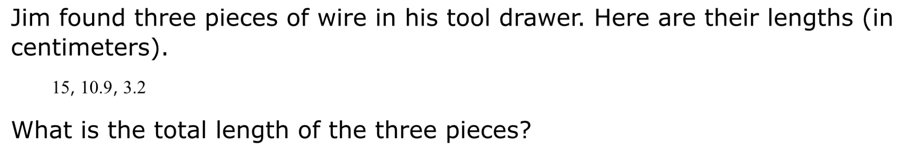 Jim found three pieces of wire in his tool drawer. Here are their lengths (in 
centimeters).
15, 10.9, 3.2
What is the total length of the three pieces?