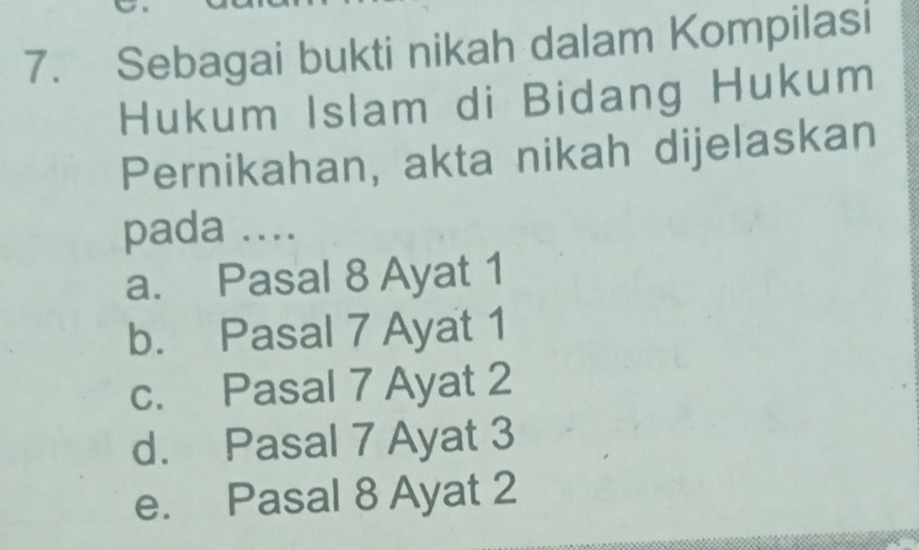 Sebagai bukti nikah dalam Kompilasi
Hukum Islam di Bidang Hukum
Pernikahan, akta nikah dijelaskan
pada ....
a. Pasal 8 Ayat 1
b. Pasal 7 Ayat 1
c. Pasal 7 Ayat 2
d. Pasal 7 Ayat 3
e. Pasal 8 Ayat 2