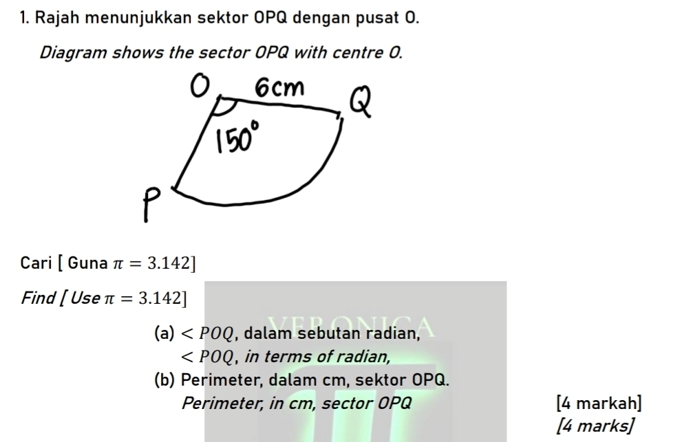 Rajah menunjukkan sektor OPQ dengan pusat O. 
Diagram shows the sector OPQ with centre O. 
Cari [ Guna π =3.142]
Find [Useπ =3.142]
(a) , dalam sebutan radian,
∠ POQ , in terms of radian, 
(b) Perimeter, dalam cm, sektor OPQ. 
Perimeter, in cm, sector OPQ [4 markah] 
[4 marks]