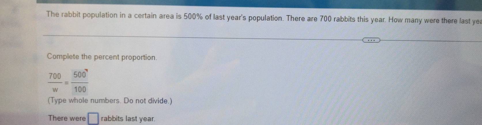 The rabbit population in a certain area is 500% of last year's population. There are 700 rabbits this year. How many were there last yea 
Complete the percent proportion.
 700/w = 500/100 
(Type whole numbers. Do not divide.) 
There were □ rabbits last year.