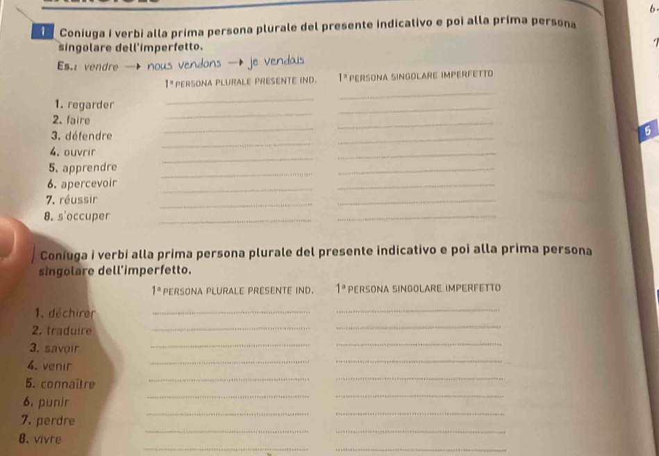 Coniuga i verbi alla prima persona plurale del presente indicativo e poi alla prima persona 
. 
singolare dell'imperfetto. 
Es vendre nous
1^n PERSONA PLURALE PRESENTE IND. 1^n PæRSoNa SINGolAre impérFÉtTo 
_ 
_ 
_ 
1. regarder 
_ 
2. faire 
3. défendre 
_ 
_ 
5 
_ 
4. ouvrir 
_ 
_ 
_ 
5. apprendre_ 
_ 
6. apercevoir_ 
_ 
7. réussir 
_ 
_ 
8. s'occuper_ 
_ 
Coniuga i verbi alla prima persona plurale del presente indicativo e poi alla prima persona 
singolare dell’imperfetto.
1° PERSONA PLURALE PRESENTE IND. 1° PERSONA SINGOLARE IMPERFETTO 
1. déchirer_ 
_ 
2. traduire 
_ 
_ 
3. savoir 
_ 
_ 
4. venir 
_ 
_ 
__ 
5. connaître 
_ 
_ 
__ 
6. punir 
__ 
7. perdre 
_ 
_ 
8. vivre