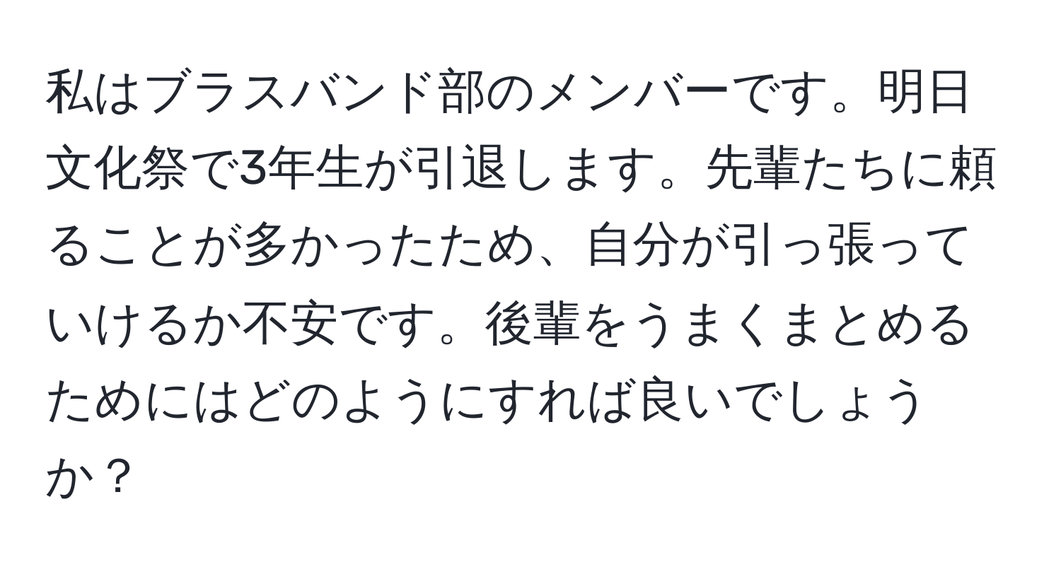 私はブラスバンド部のメンバーです。明日文化祭で3年生が引退します。先輩たちに頼ることが多かったため、自分が引っ張っていけるか不安です。後輩をうまくまとめるためにはどのようにすれば良いでしょうか？