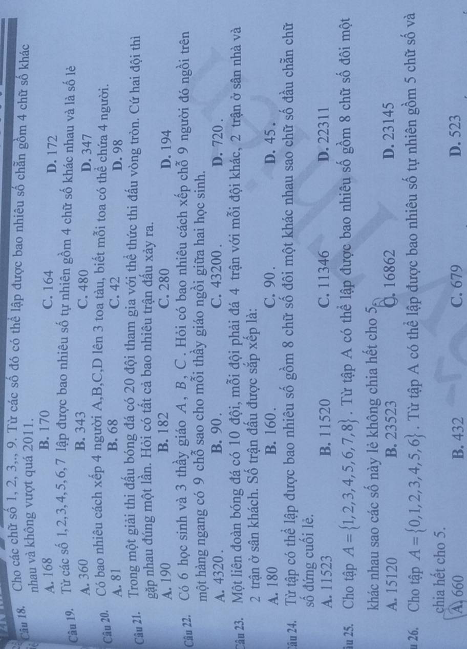 a
Câu 18. Cho các chữ số 1, 2, 3,., 9. Từ các số đó có thể lập được bao nhiêu số chẵn gồm 4 chữ số khác
nhau và không vượt quá 2011.
B. 170
A. 168 C. 164 D. 172
Câu 19. Từ các số 1,2,3,4,5,6,7 lập được bao nhiêu số tự nhiên gồm 4 chữ số khác nhau và là số lẻ
B. 343
A. 360 C. 480 D. 347
Câu 20. Có bao nhiêu cách xếp 4 người A,B,C,D lên 3 toa tàu, biết mỗi toa có thể chứa 4 người.
B. 68
A. 81 C. 42 D. 98
Câu 21. Trong một giải thi đấu bóng đá có 20 đội tham gia với thể thức thi đấu vòng tròn. Cứ hai đội thì
gặp nhau đúng một lần. Hỏi có tất cả bao nhiêu trận đấu xảy ra.
A. 190 B. 182 C. 280 D. 194
Câu 22. Có 6 học sinh và 3 thầy giáo A, B, C. Hỏi có bao nhiêu cách xếp chỗ 9 người đó ngồi trên
một hàng ngang có 9 chỗ sao cho mỗi thầy giáo ngồi giữa hai học sinh.
A. 4320 . B. 90 . C. 43200 . D. 720 .
Câu 23. Một liên đoàn bóng đá có 10 đội, mỗi đội phải đá 4 trận với mỗi đội khác, 2 trận ở sân nhà và
2 trận ở sân khách. Số trận đấu được sắp xếp là:
A. 180 B. 160 . C. 90 . D. 45 .
2âu 24. Từ tập có thể lập được bao nhiêu số gồm 8 chữ số đôi một khác nhau sao chữ số đầu chẵn chữ
số đứng cuối lẻ.
A. 11523 B. 11520 C. 11346 D. 22311
âu 25. Cho tập A= 1,2,3,4,5,6,7,8. Từ tập A có thể lập được bao nhiêu số gồm 8 chữ số đôi một
khác nhau sao các số này lẻ không chia hết cho 5,
A. 15120 B. 23523 C. 16862 D. 23145
26. Cho tập A= 0,1,2,3,4,5,6. Từ tập A có thể lập được bao nhiêu số tự nhiên gồm 5 chữ số và
chia hết cho 5.
A 660 B. 432 C. 679 D. 523