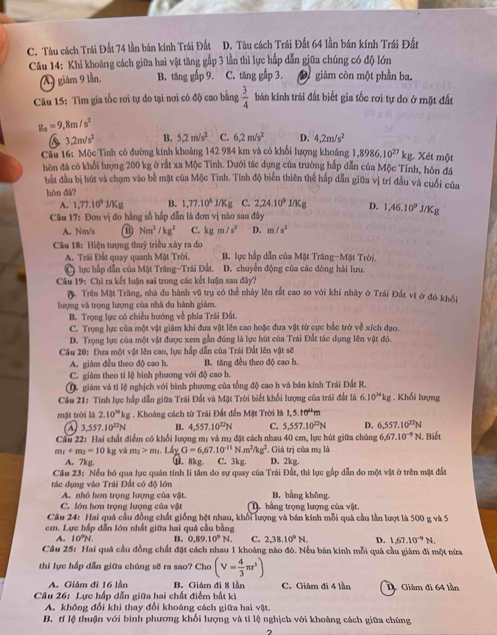 C. Tàu cách Trái Đất 74 lần bán kính Trái Đất D. Tàu cách Trái Đất 64 lần bán kính Trái Đất
Câu 14: Khi khoảng cách giữa hai vật tăng gấp 3 lần thì lực hấp dẫn giữa chúng có độ lớn
(A) giảm 9 lần. B. tăng gấp 9, C. tăng gấp 3. D giảm còn một phần ba.
Câu 15: Tìm gia tốc rơi tự do tại nơi có độ cao bằng  3/4  bán kính trái đất biết gia tốc rơi tự do ở mặt đất
g_0=9,8m/s^2
3,2m/s^2
B. 5,2m/s^2 C. 6,2m/s^2 D. 4,2m/s^2
Câu 16: Mộc Tinh có đường kính khoảng 142 984 km và có khối lượng khoảng 1,8986.10^(27) kg. Xét một
hòn đá có khối lượng 200 kg ở rất xa Mộc Tinh. Dưới tác dụng của trường hấp dẫn của Mộc Tinh, hòn đá
bắt đầu bị hút và chạm vào bề mặt của Mộc Tinh. Tính độ biến thiên thế hấp dẫn giữa vị trí đầu và cuối của
hòn đá?
A. 1,77.10^9J/Kg B. 1,77.10^6J/Kg C. 2,24.10^9J/Kg
D. 1,46,10^9 J/Kg
Câu 17: Đơn vị đo hằng số hấp dẫn là đơn vị nào sau đây
A. Nm/s B Nm^2/kg^2 C. kgm/s^2 D. m/s^2
Câu 18: Hiện tượng thuỷ triều xảy ra do
A. Trái Đất quay quanh Mặt Trời.  B. lực hấp dẫn của Mặt Trăng-Mặt Trời.
lực hấp dẫn của Mặt Trăng-Trái Đất. D. chuyển động của các dòng hải lưu.
Câu 19: Chi ra kết luận sai trong các kết luận sau đây?
0. Trên Mặt Trăng, nhà du hành vũ trụ có thể nhảy lên rất cao so với khi nhảy ở Trái Đất vì ở đó khổi
lượng và trọng lượng của nhà du hành giảm.
B. Trọng lực có chiều hướng về phía Trái Đất.
C. Trọng lực của một vật giảm khi đưa vật lên cao hoặc đưa vật từ cực bắc trở về xích đạo.
D. Trọng lực của một vật được xem gần đúng là lực hút của Trái Đất tác dụng lên vật đó.
* Câu 20: Đưa một vật lên cao, lực hấp dẫn của Trái Đất lên vật sẽ
A. giảm đều theo độ cao h. B. tăng đều theo độ cao h.
C. giảm theo tỉ lệ bình phương với độ cao h.
D. giảm và tỉ lệ nghịch với bình phương của tổng độ cao h và bán kính Trái Đất R.
Cầu 21: Tính lực hấp dẫn giữa Trái Đất và Mặt Trời biết khối lượng của trái đất là 6.10^(24)kg. Khối lượng
mặt trời là 2.10^(30)kg;  . Khoảng cách từ Trái Đất đến Mặt Trời là 1,5.10^(11)m
3,557.10^(22)N B. 4,557.10^(22)N C. 5,557.10^(22)N D. 6,557.10^(22)N
Câu 22: Hai chất điểm có khổi lượng mị và m2 đặt cách nhau 40 cm, lực hút giữa chúng 6,67.10^(-9)N. Biết
m_1+m_2=10kg và m_2>m_1 1. Lấy G=6,67.10^(-11)N.m^2/kg^2. Giá trị của m2 là
B. 8kg.
A. 7kg. C. 3kg. D. 2kg.
Cầu 23: Nếu bó qua lực quán tính li tâm do sự quay của Trái Đất, thì lực gấp dẫn do một vật ở trên mặt đất
tác dụng vào Trái Đất có độ lớn
A. nhỏ hơn trọng lượng của vật. B. bằng không.
C. lớn hơn trọng lượng của vật D. bằng trọng lượng của vật.
Câu 24: Hai quả cầu đồng chất giống hệt nhau, khối lượng và bán kính mỗi quả cầu lần lượt là 500 g và 5
cm. Lực hấp dẫn lớn nhất giữa hai quả cầu bằng
A. 10^9N. B. 0,89.10^9N. C. 2,38.10^9N. D. 1,67.10^(-9)N.
Cầu 25: Hai quả cầu đồng chất đặt cách nhau 1 khoảng nào đó. Nếu bán kính mỗi quả cầu giảm đi một nửa
thì lực hấp dẫn giữa chúng sẽ ra sao? Cho (V= 4/3 π r^3)
A. Giảm đi 16 lần B. Giảm đi 8 lần C. Giảm đi 4 lần D. Giảm đi 64 lần
Câu 26: Lực hấp dẫn giữa hai chất điểm bất kì
A. không đổi khi thay đổi khoảng cách giữa hai vật.
B. tỉ lệ thuận với bình phương khối lượng và tỉ lệ nghịch với khoảng cách giữa chúng