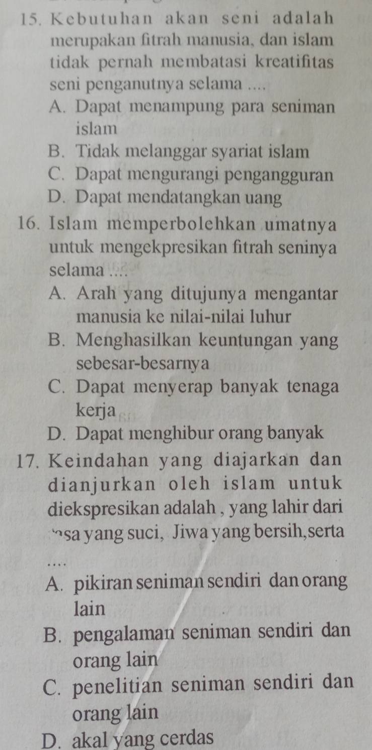 Kebutuhan akan seni adalah
merupakan fitrah manusia, dan islam
tidak pernah membatasi kreatifitas
seni penganutnya selama ....
A. Dapat menampung para seniman
islam
B. Tidak melanggar syariat islam
C. Dapat mengurangi pengangguran
D. Dapat mendatangkan uang
16. Islam memperbolehkan umatnya
untuk mengekpresikan fitrah seninya
selama .
A. Arah yang ditujunya mengantar
manusia ke nilai-nilai luhur
B. Menghasilkan keuntungan yang
sebesar-besarnya
C. Dapat menyerap banyak tenaga
kerja
D. Dapat menghibur orang banyak
17. Keindahan yang diajarkan dan
dianjurkan oleh islam untuk
diekspresikan adalah , yang lahir dari
“sa yang suci, Jiwa yang bersih,serta
A. pikiran seniman sendiri dan orang
lain
B. pengalaman seniman sendiri dan
orang lain
C. penelitian seniman sendiri dan
orang lain
D. akal yang cerdas