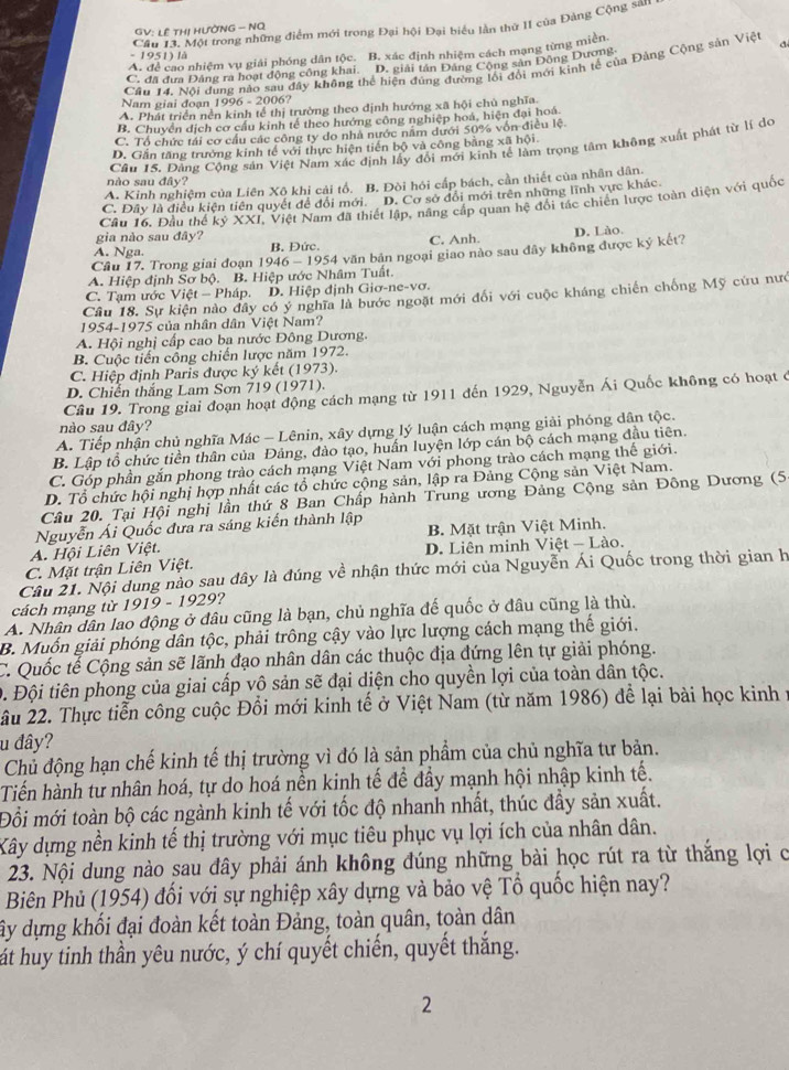 Cầu 13. Một trong những điểm mới trong Đại hội Đại biểu lần thứ II của Đảng Cộng san
GV: LÊ THị HƯỜNG - NQ
A. để cao nhiệm vụ giải phóng dân tộc. B. xác định nhiệm cách mạng từng miền
- 1951) là
C. đã đưa Đảng ra hoạt động công khai. D. giải tân Đảng Cộng sản Động Dương
Cầâu 14. Nội dung nào sau đây không thể hiện đúng đường lối đổi mới kinh tế của Đảng Cộng sản Việt d
Nam giai đoạn 1996 - 2006?
A. Phát triển nền kinh tể thị trường theo dịnh hướng xã hội chủ nghĩa.
B. Chuyển dịch cơ cầu kinh tế theo hướng công nghiệp hoá, hiện đại hoá
C. Tổ chức tải cơ cầu các công ty do nhà nước năm dưới 50% vốn điều lệ
D. Gần tăng trưởng kinh tế với thực hiện tiến bộ và công bằng xã hội.
Cầu 15. Đảng Cộng sản Việt Nam xác định lấy đổi mới kinh tế làm trọng tâm không xuất phát từ lí do
nào sau đây?
A. Kinh nghiệm của Liên Xô khi cải tổ. B. Đòi hói cấp bách, cần thiết của nhân dân.
C. Đây là điều kiện tiên quyết để đổi mới. D. Cơ sở đổi mới trên những lĩnh vực khác
gia nào sau đây? Câu 16. Đầu thể kỷ XXI, Việt Nam đã thiết lập, năng cấp quan hệ đổi tác chiến lược toàn diện với quốc
A. Nga. B. Đức. C. Anh.
Câu 17. Trong giai đoạn 1946 -195 4 văn bản ngoại giao nào sau đây không được ký kết? D. Lào.
A. Hiệp định Sơ bộ. B. Hiệp ước Nhâm Tuất.
C. Tạm ước Việt - Pháp. D. Hiệp định Giơ-ne-vơ.
Câu 18. Sự kiện nào đây có ý nghĩa là bước ngoặt mới đổi với cuộc kháng chiến chống Mỹ cứu nướ
1954-1975 của nhân dân Việt Nam?
A. Hội nghị cấp cao ba nước Đông Dương.
B. Cuộc tiến công chiến lược năm 1972.
C. Hiệp định Paris được ký kết (1973).
D. Chiến thắng Lam Sơn 719 (1971).
Câu 19. Trong giai đoạn hoạt động cách mạng từ 1911 đến 1929, Nguyễn Ái Quốc không có hoạt ở
nào sau đây?
A. Tiếp nhận chủ nghĩa Mác - Lênin, xây dựng lý luận cách mạng giải phóng dân tộc.
B. Lập tổ chức tiền thân của Đảng, đào tạo, huấn luyện lớp cán bộ cách mạng đầu tiên.
C. Góp phần gắn phong trào cách mạng Việt Nam với phong trào cách mạng thế giới.
D. Tổ chức hội nghị hợp nhất các tổ chức cộng sản, lập ra Đảng Cộng sản Việt Nam.
Câu 20. Tại Hội nghị lần thứ 8 Ban Chấp hành Trung ương Đảng Cộng sản Đông Dương (5
B. Mặt trận Việt Minh.
A. Hội Liên Việt. Nguyễn Ái Quốc đưa ra sáng kiến thành lập
D. Liên minh Việ
C. Mặt trận Liên Việt. t-1.8 0.
Câu 21. Nội dung nào sau dây là đúng về nhận thức mới của Nguyễn Ái Quốc trong thời gian h
cách mạng từ 1919 - 1929?
A. Nhân dân lao động ở đâu cũng là bạn, chủ nghĩa đế quốc ở đâu cũng là thù.
B. Muốn giải phóng dân tộc, phải trông cậy vào lực lượng cách mạng thế giới.
C. Quốc tế Cộng sản sẽ lãnh đạo nhân dân các thuộc địa đứng lên tự giải phóng.
D. Đội tiên phong của giai cấp vô sản sẽ đại diện cho quyền lợi của toàn dân tộc.
âu 22. Thực tiễn công cuộc Đồi mới kinh tế ở Việt Nam (từ năm 1986) để lại bài học kinh y
u đây?
Chủ động hạn chế kinh tế thị trường vì đó là sản phẩm của chủ nghĩa tư bản.
Tiến hành tư nhân hoá, tự do hoá nền kinh tế để đầy mạnh hội nhập kinh tế.
Đỗi mới toàn bộ các ngành kinh tế với tốc độ nhanh nhất, thúc đầy sản xuất.
Xây dựng nền kinh tế thị trường với mục tiêu phục vụ lợi ích của nhân dân.
23. Nội dung nào sau đây phải ánh không đúng những bài học rút ra từ thắng lợi c
Biên Phủ (1954) đối với sự nghiệp xây dựng và bảo vệ Tổ quốc hiện nay?
ây dựng khối đại đoàn kết toàn Đảng, toàn quân, toàn dân
át huy tinh thần yêu nước, ý chí quyết chiến, quyết thắng.
2