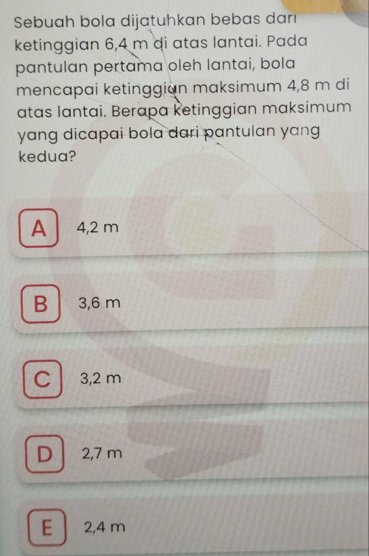 Sebuah bola dijatuhkan bebas darı
ketinggian 6,4 m di atas lantai. Pada
pantulan pertama oleh lantai, bola
mencapai ketinggian maksimum 4,8 m di
atas lantai. Berapa ketinggian maksimum
yang dicapai bola dari pantulan yang 
kedua?
A 4,2 m
B 3,6 m
C 3,2 m
D 2,7 m
E 2,4 m