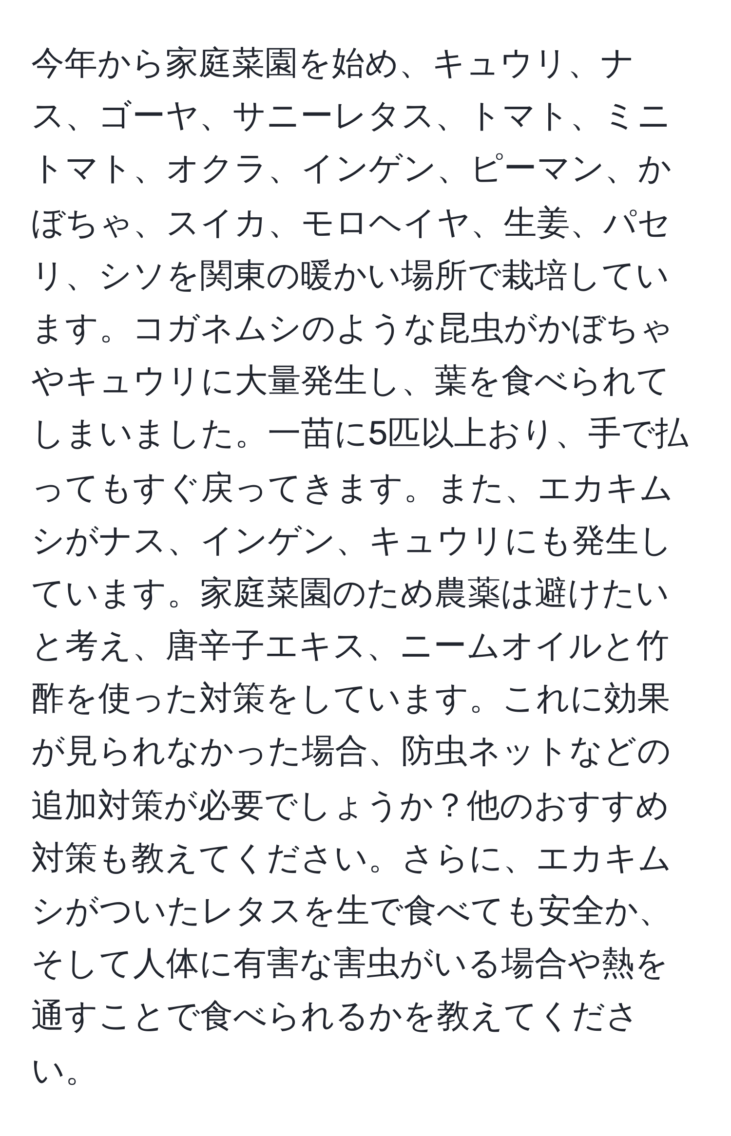 今年から家庭菜園を始め、キュウリ、ナス、ゴーヤ、サニーレタス、トマト、ミニトマト、オクラ、インゲン、ピーマン、かぼちゃ、スイカ、モロヘイヤ、生姜、パセリ、シソを関東の暖かい場所で栽培しています。コガネムシのような昆虫がかぼちゃやキュウリに大量発生し、葉を食べられてしまいました。一苗に5匹以上おり、手で払ってもすぐ戻ってきます。また、エカキムシがナス、インゲン、キュウリにも発生しています。家庭菜園のため農薬は避けたいと考え、唐辛子エキス、ニームオイルと竹酢を使った対策をしています。これに効果が見られなかった場合、防虫ネットなどの追加対策が必要でしょうか？他のおすすめ対策も教えてください。さらに、エカキムシがついたレタスを生で食べても安全か、そして人体に有害な害虫がいる場合や熱を通すことで食べられるかを教えてください。