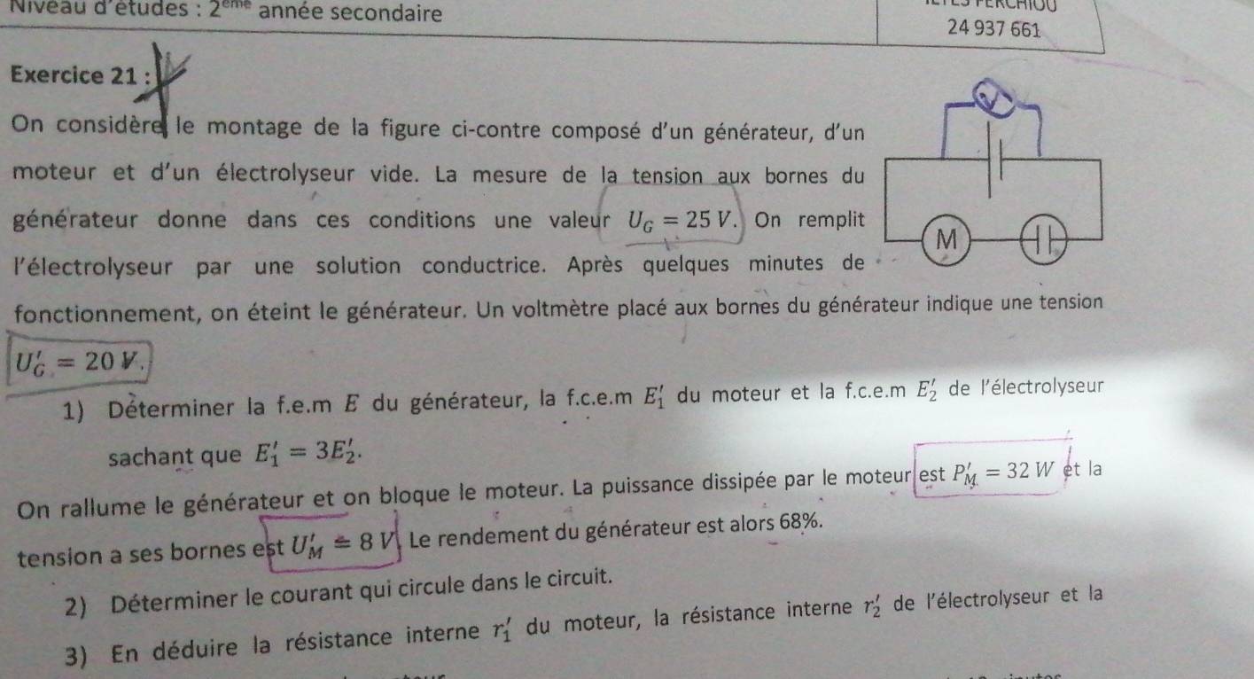 Nivéau d'études : 2^(eme) année secondaire 
24 937 661 
Exercice 21 : 
On considère le montage de la figure ci-contre composé d'un générateur, d'un 
moteur et d'un électrolyseur vide. La mesure de la tension aux bornes du 
générateur donne dans ces conditions une valeur U_G=25V. On remplit 
l'électrolyseur par une solution conductrice. Après quelques minutes de 
fonctionnement, on éteint le générateur. Un voltmètre placé aux bornes du générateur indique une tension
U_G'=20V. 
1) Déterminer la f.e.m E du générateur, la f.c.e.m E_1' du moteur et la f.c.e.m E_2' de l'électrolyseur 
sachant que E'_1=3E'_2. 
On rallume le générateur et on bloque le moteur. La puissance dissipée par le moteur est P_M'=32W et la 
tension a ses bornes est U_M'=8V Le rendement du générateur est alors 68%. 
2) Déterminer le courant qui circule dans le circuit. 
3) En déduire la résistance interne r_1' du moteur, la résistance interne r_2' de l'électrolyseur et la