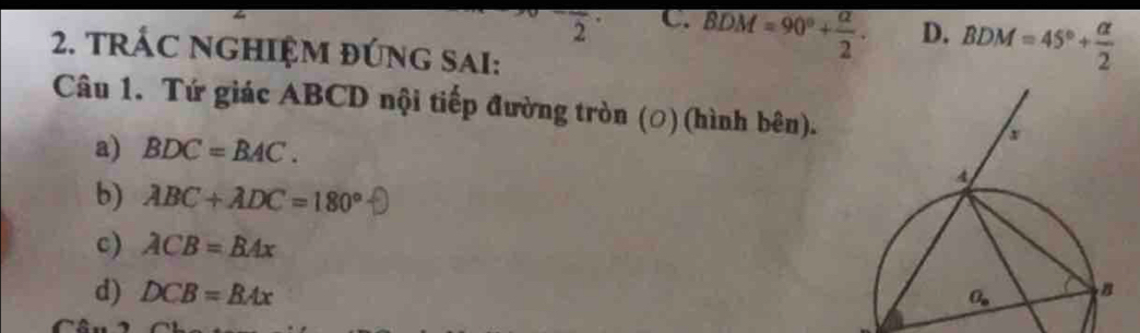 frac 2 C. BDM=90°+ alpha /2 . D. BDM=45°+ alpha /2 
2. TRÁC NGHIỆM ĐÚNG SAI:
Câu 1. Tứ giác ABCD nội tiếp đường tròn (○) (hình bên).
a) BDC=BAC.
b) ABC+ADC=180°
c) ACB=BAx
d) DCB=BAx