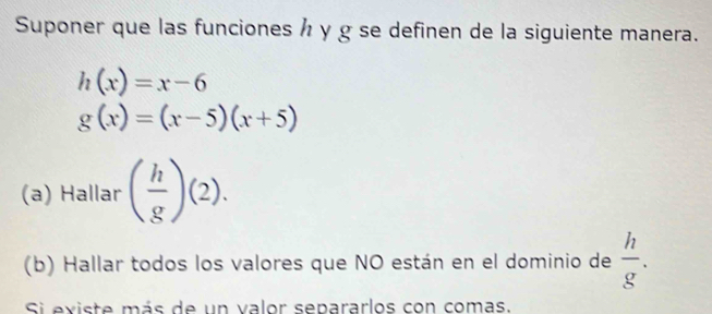 Suponer que las funciones h y g se definen de la siguiente manera.
h(x)=x-6
g(x)=(x-5)(x+5)
(a) Hallar ( h/g )(2). 
(b) Hallar todos los valores que NO están en el dominio de  h/g . 
Si existe más de un valor separarlos con comas.